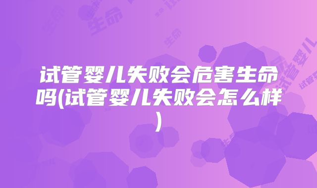 试管婴儿失败会危害生命吗(试管婴儿失败会怎么样)