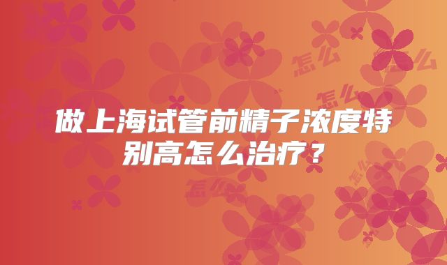 做上海试管前精子浓度特别高怎么治疗？