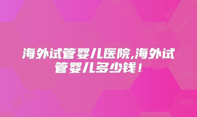 海外试管婴儿医院,海外试管婴儿多少钱！