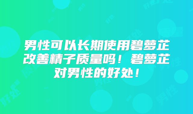 男性可以长期使用碧萝芷改善精子质量吗!碧萝芷对男性的好处!