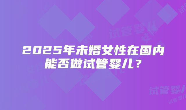 2025年未婚女性在国内能否做试管婴儿?