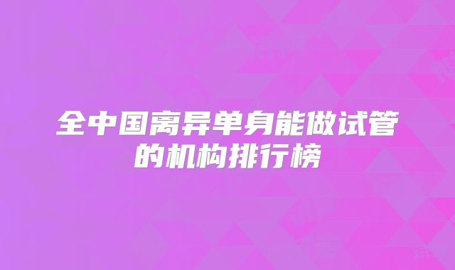 全中国离异单身能做试管的机构排行榜