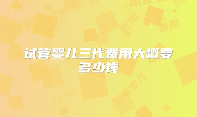 试管婴儿三代费用大概要多少钱