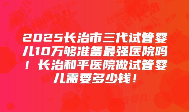 2025长治市三代试管婴儿10万够准备最强医院吗！长治和平医院做试管婴儿需要多少钱！