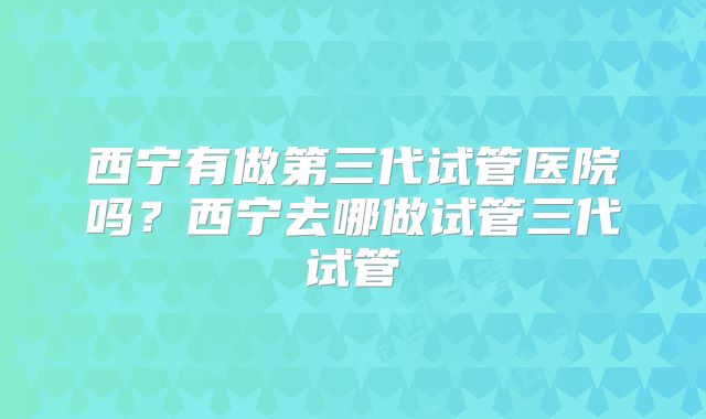 西宁有做第三代试管医院吗？西宁去哪做试管三代试管