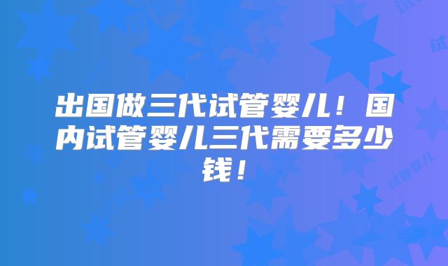 出国做三代试管婴儿!国内试管婴儿三代需要多少钱!