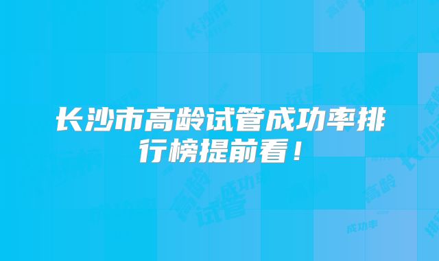 长沙市高龄试管成功率排行榜提前看!