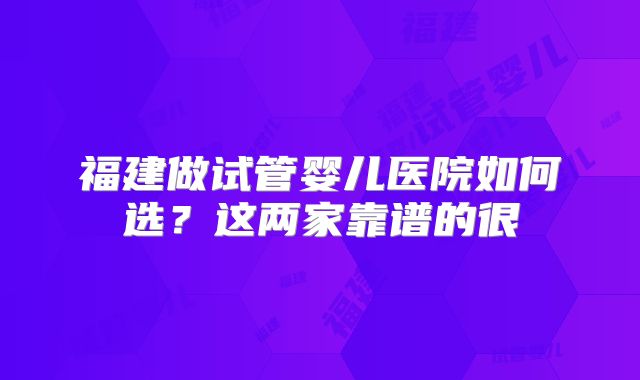 福建做试管婴儿医院如何选？这两家靠谱的很