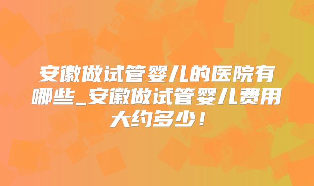 安徽做试管婴儿的医院有哪些_安徽做试管婴儿费用大约多少!