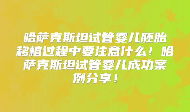 哈萨克斯坦试管婴儿胚胎移植过程中要注意什么！哈萨克斯坦试管婴儿成功案例分享！