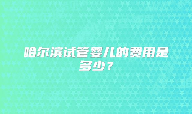 哈尔滨试管婴儿的费用是多少？