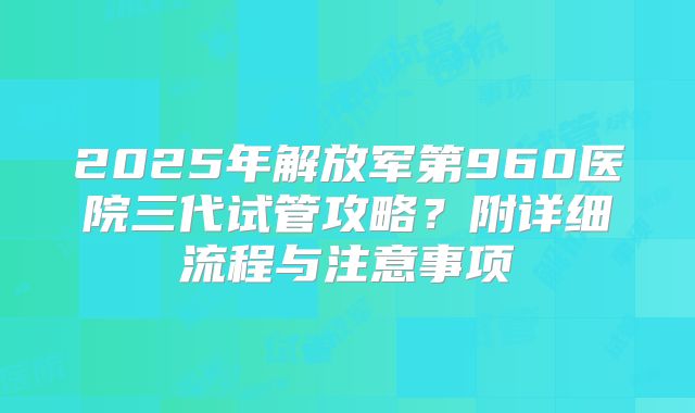 2025年解放军第960医院三代试管攻略?附详细流程与注意事项