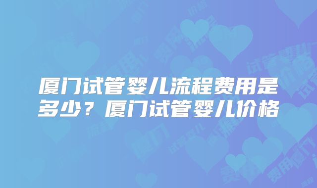 厦门试管婴儿流程费用是多少？厦门试管婴儿价格