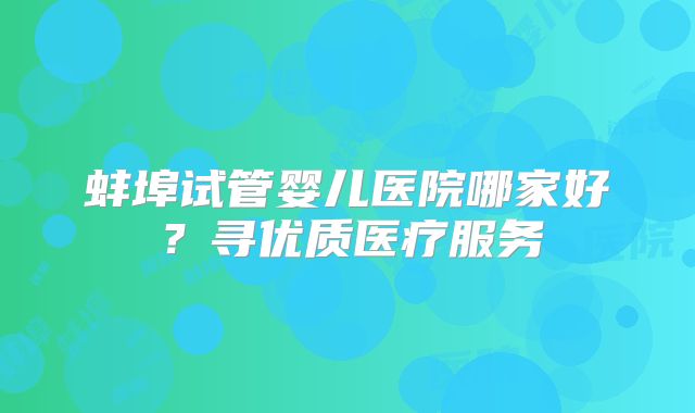 蚌埠试管婴儿医院哪家好?寻优质医疗服务