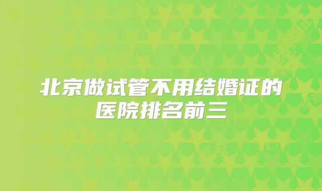 北京做试管不用结婚证的医院排名前三