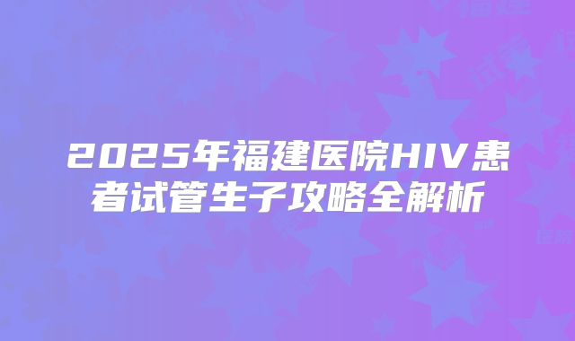 2025年福建医院HIV患者试管生子攻略全解析