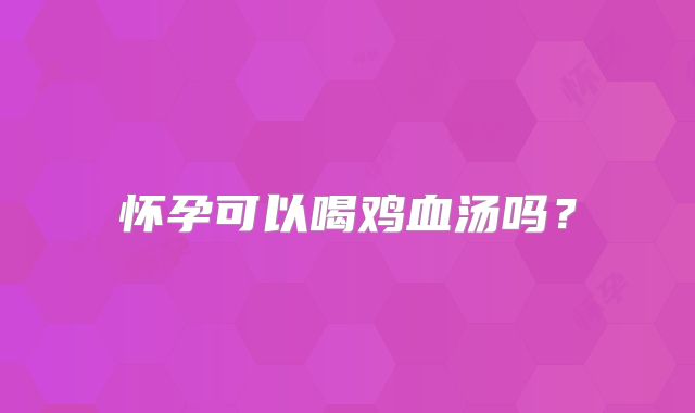 怀孕可以喝鸡血汤吗?