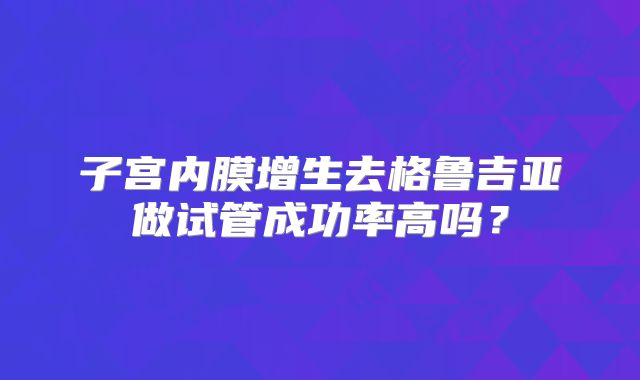 子宫内膜增生去格鲁吉亚做试管成功率高吗？