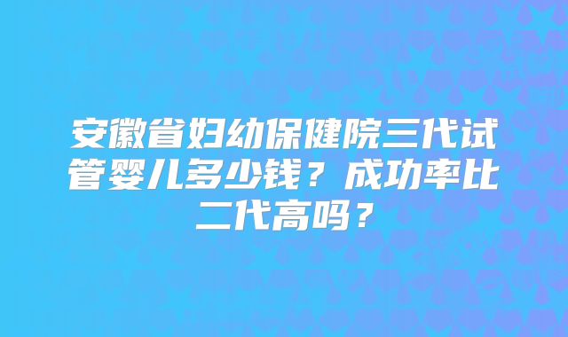 安徽省妇幼保健院三代试管婴儿多少钱?成功率比二代高吗?