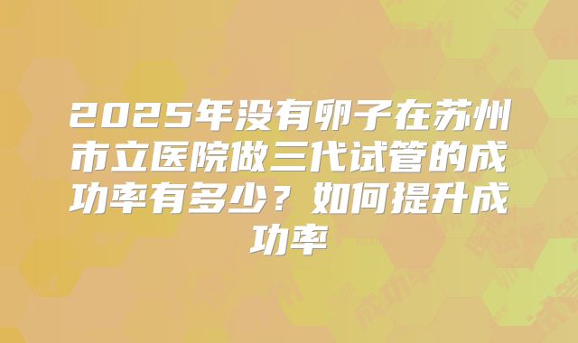 2025年没有卵子在苏州市立医院做三代试管的成功率有多少？如何提升成功率