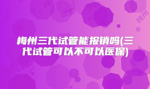 梅州三代试管能报销吗(三代试管可以不可以医保)