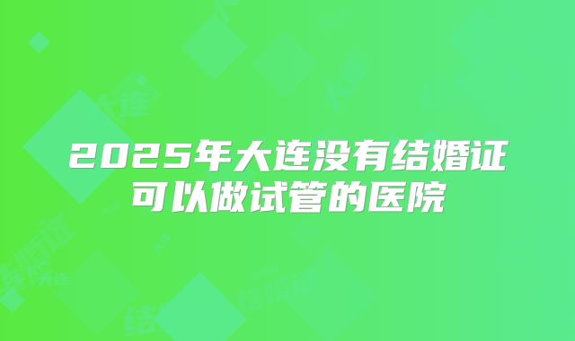 2025年大连没有结婚证可以做试管的医院