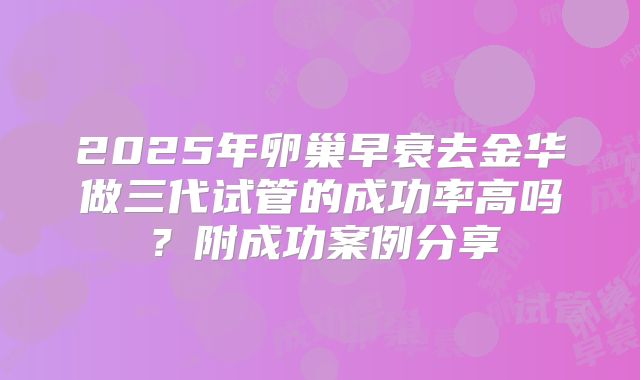2025年卵巢早衰去金华做三代试管的成功率高吗?附成功案例分享