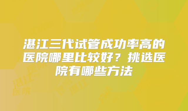 湛江三代试管成功率高的医院哪里比较好？挑选医院有哪些方法