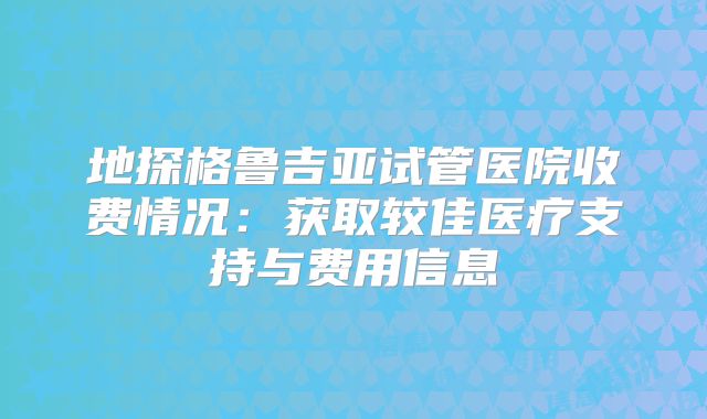 地探格鲁吉亚试管医院收费情况：获取较佳医疗支持与费用信息