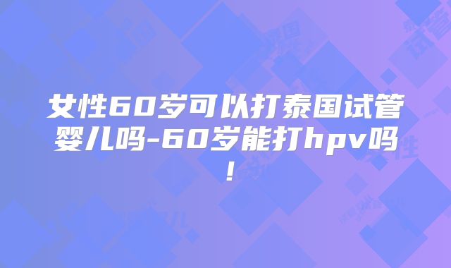 女性60岁可以打泰国试管婴儿吗-60岁能打hpv吗！
