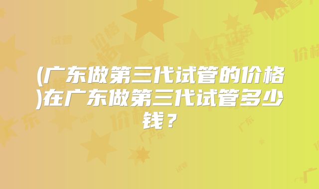 (广东做第三代试管的价格)在广东做第三代试管多少钱？