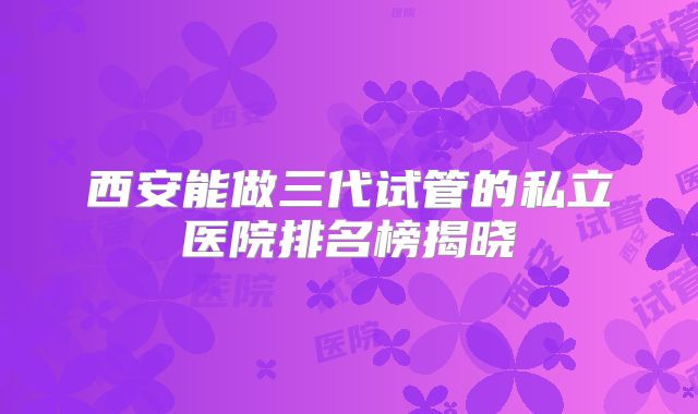西安能做三代试管的私立医院排名榜揭晓