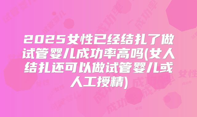 2025女性已经结扎了做试管婴儿成功率高吗(女人结扎还可以做试管婴儿或人工授精)