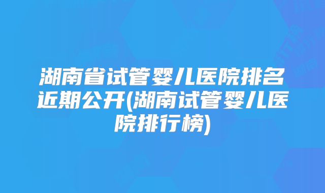 湖南省试管婴儿医院排名近期公开(湖南试管婴儿医院排行榜)