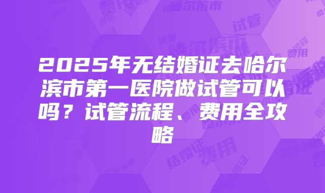 2025年无结婚证去哈尔滨市第一医院做试管可以吗？试管流程、费用全攻略