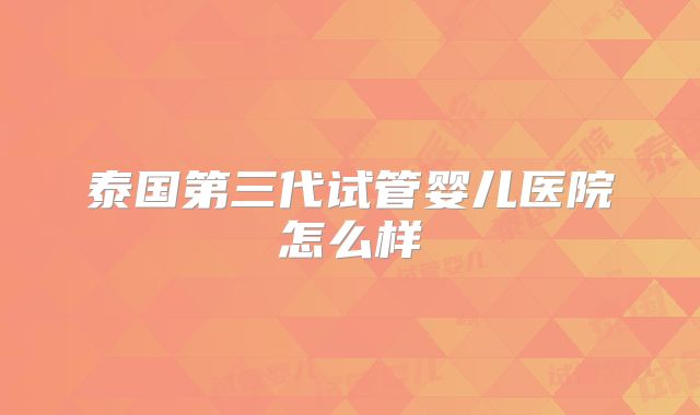 泰国第三代试管婴儿医院怎么样