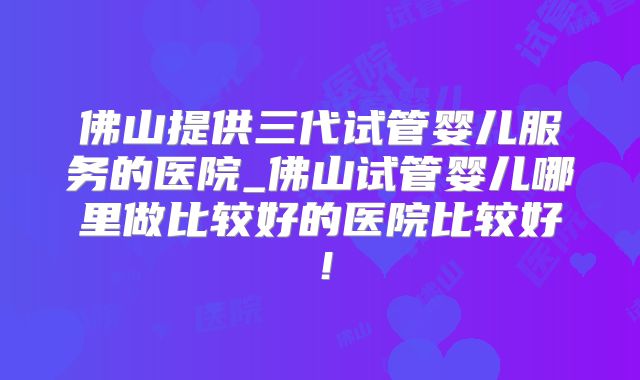 佛山提供三代试管婴儿服务的医院_佛山试管婴儿哪里做比较好的医院比较好！