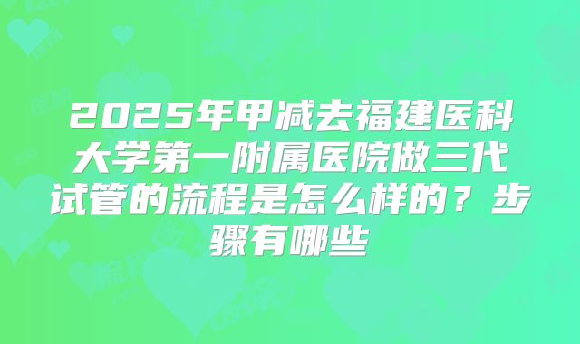 2025年甲减去福建医科大学第一附属医院做三代试管的流程是怎么样的？步骤有哪些