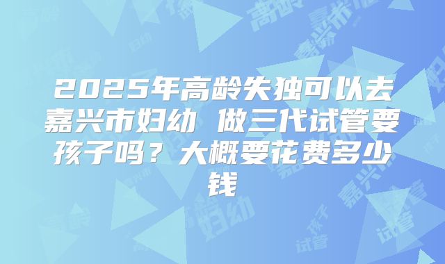 2025年高龄失独可以去嘉兴市妇幼 做三代试管要孩子吗?大概要花费多少钱