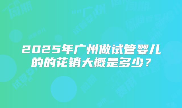 2025年广州做试管婴儿的的花销大概是多少？