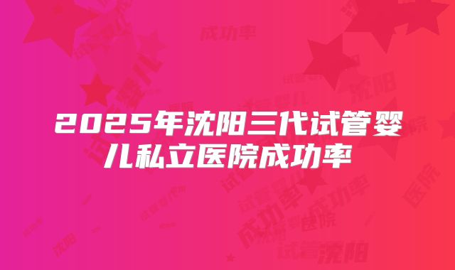 2025年沈阳三代试管婴儿私立医院成功率