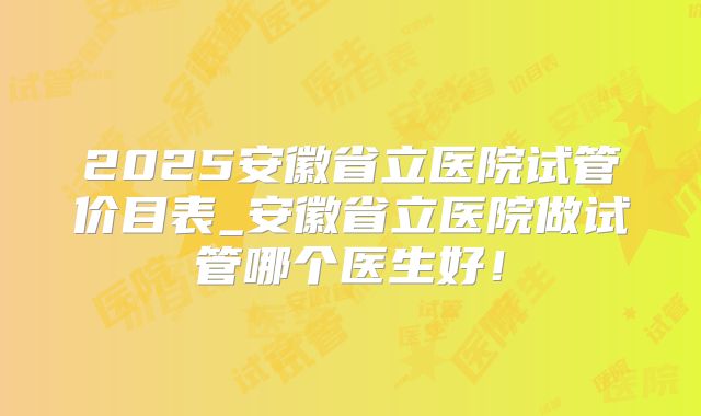 2025安徽省立医院试管价目表_安徽省立医院做试管哪个医生好!