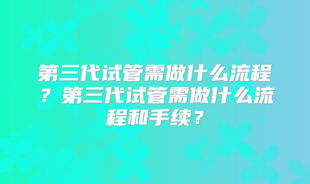 第三代试管需做什么流程？第三代试管需做什么流程和手续？