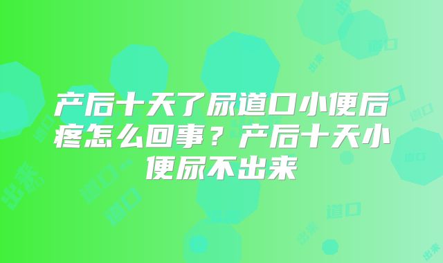 产后十天了尿道口小便后疼怎么回事?产后十天小便尿不出来