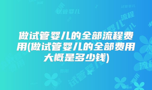 做试管婴儿的全部流程费用(做试管婴儿的全部费用大概是多少钱)