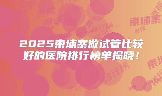 2025柬埔寨做试管比较好的医院排行榜单揭晓！