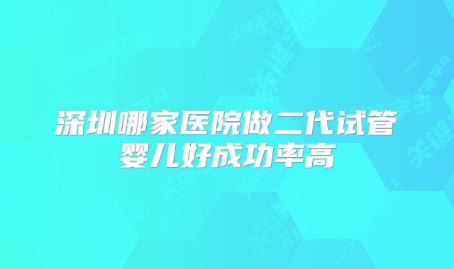 深圳哪家医院做二代试管婴儿好成功率高