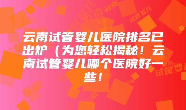 云南试管婴儿医院排名已出炉（为您轻松揭秘！云南试管婴儿哪个医院好一些！