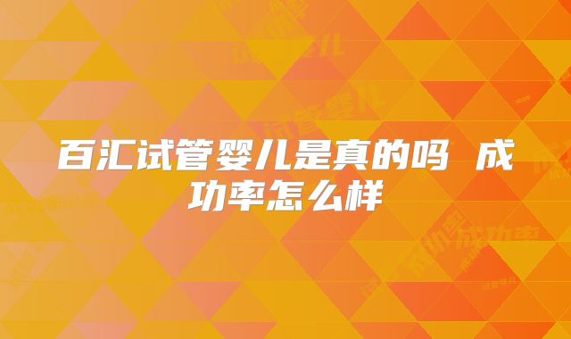 百汇试管婴儿是真的吗 成功率怎么样