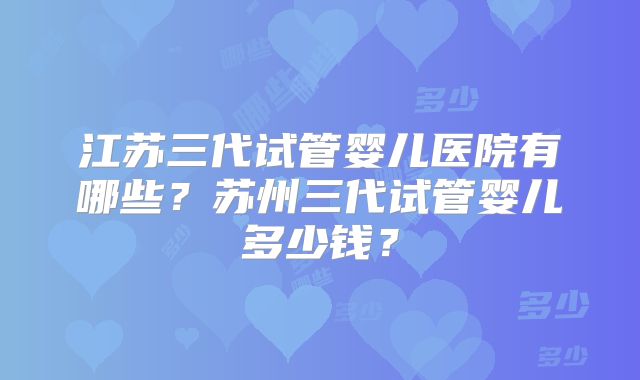 江苏三代试管婴儿医院有哪些？苏州三代试管婴儿多少钱？